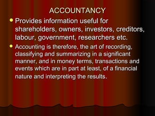ACCOUNTANCYACCOUNTANCY
Provides information useful forProvides information useful for
shareholders, owners, investors, creditors,shareholders, owners, investors, creditors,
labour, government, researchers etc.labour, government, researchers etc.
 Accounting is therefore, the art of recording,Accounting is therefore, the art of recording,
classifying and summarizing in a significantclassifying and summarizing in a significant
manner, and in money terms, transactions andmanner, and in money terms, transactions and
events which are in part at least, of a financialevents which are in part at least, of a financial
nature and interpreting the resultsnature and interpreting the results..
 