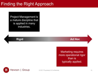 Finding the Right Approach
© 2017 Proprietary & Confidential 10
Project Management is
a mature discipline that
is applied in many
industries.
Rigid Ad Hoc
Marketing requires
more operational rigor
than is
typically applied.
 