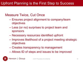 Upfront Planning is the First Step to Success
© 2017 Proprietary & Confidential 19
Measure Twice, Cut Once
– Ensures project alignment to company/team
objectives
– Less (or no) surprises to project team and
sponsors
– Necessary resources identified upfront
– Improves likelihood of a project meeting strategic
objectives
– Creates transparency to management
– Allows ID of steps and issues to be improved
 