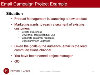 Email Campaign Project Example
Situation
• Product Management is launching a new product
• Marketing wants to reach a segment of existing
customers
− Create awareness
− Drive trial, create habitual use
− Generate customer feedback
− Upsell premium upgrades
• Given the goals & the audience, email is the lead
communications channel
• You have been named project manager
• GO!
© 2017 Proprietary & Confidential 41
 
