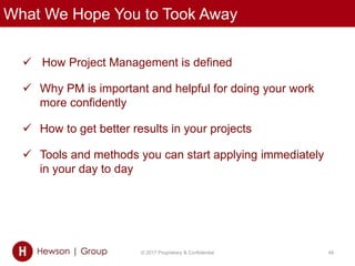 What We Hope You to Took Away
 How Project Management is defined
 Why PM is important and helpful for doing your work
more confidently
 How to get better results in your projects
 Tools and methods you can start applying immediately
in your day to day
© 2017 Proprietary & Confidential 48
 