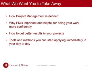 What We Want You to Take Away
• How Project Management is defined
• Why PM’s important and helpful for doing your work
more confidently
• How to get better results in your projects
• Tools and methods you can start applying immediately in
your day to day
© 2017 Proprietary & Confidential 5
 
