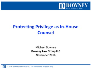 © 2016 Downey Law Group LLC. For educaƟonal purposes only.
Protecting	Privilege	as	In-House	
Counsel
Michael	Downey
Downey	Law	Group	LLC
November	2016
 