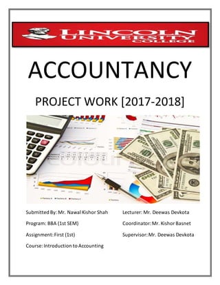 www
ACCOUNTANCY
PROJECT WORK [2017-2018]
Submitted By: Mr. Nawal Kishor Shah Lecturer: Mr. Deewas Devkota
Program: BBA (1st SEM) Coordinator:Mr. KishorBasnet
Assignment:First (1st) Supervisor:Mr. Deewas Devkota
Course:Introduction to Accounting
 