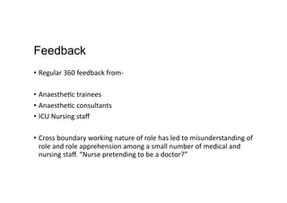 Feedback
•  Regular	
  360	
  feedback	
  from-­‐	
  
•  Anaesthe,c	
  trainees	
  
•  Anaesthe,c	
  consultants	
  
•  ICU	
  Nursing	
  staﬀ	
  
•  Cross	
  boundary	
  working	
  nature	
  of	
  role	
  has	
  led	
  to	
  misunderstanding	
  of	
  
role	
  and	
  role	
  apprehension	
  among	
  a	
  small	
  number	
  of	
  medical	
  and	
  
nursing	
  staﬀ.	
  “Nurse	
  pretending	
  to	
  be	
  a	
  doctor?”	
  
 