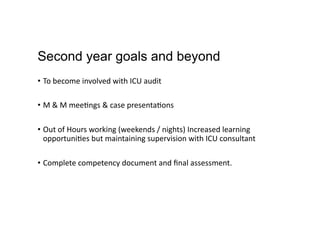Second year goals and beyond
•  To	
  become	
  involved	
  with	
  ICU	
  audit	
  
•  M	
  &	
  M	
  mee,ngs	
  &	
  case	
  presenta,ons	
  
•  Out	
  of	
  Hours	
  working	
  (weekends	
  /	
  nights)	
  Increased	
  learning	
  
opportuni,es	
  but	
  maintaining	
  supervision	
  with	
  ICU	
  consultant	
  
•  Complete	
  competency	
  document	
  and	
  ﬁnal	
  assessment.	
  
 