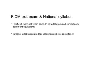 FICM exit exam & National syllabus
•  FICM	
  exit	
  exam	
  not	
  yet	
  in	
  place.	
  In	
  hospital	
  exam	
  and	
  competency	
  
document	
  equivalent?	
  
•  Na,onal	
  syllabus	
  required	
  for	
  valida,on	
  and	
  role	
  consistency.	
  
 