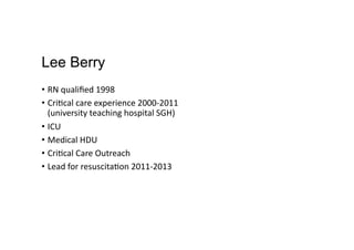 Lee Berry
•  RN	
  qualiﬁed	
  1998	
  
•  Cri,cal	
  care	
  experience	
  2000-­‐2011	
  
(university	
  teaching	
  hospital	
  SGH)	
  
•  ICU	
  
•  Medical	
  HDU	
  
•  Cri,cal	
  Care	
  Outreach	
  
•  Lead	
  for	
  resuscita,on	
  2011-­‐2013	
  
 