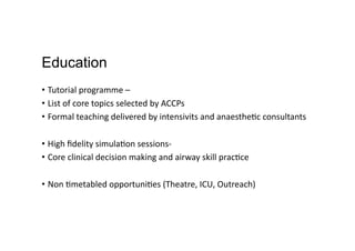 Education
•  Tutorial	
  programme	
  –	
  	
  
•  List	
  of	
  core	
  topics	
  selected	
  by	
  ACCPs	
  	
  
•  Formal	
  teaching	
  delivered	
  by	
  intensivits	
  and	
  anaesthe,c	
  consultants	
  
•  High	
  ﬁdelity	
  simula,on	
  sessions-­‐	
  
•  Core	
  clinical	
  decision	
  making	
  and	
  airway	
  skill	
  prac,ce	
  
•  Non	
  ,metabled	
  opportuni,es	
  (Theatre,	
  ICU,	
  Outreach)	
  
 