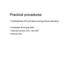 Practical procedures
•  Facilitated	
  by	
  ST3	
  and	
  above	
  during	
  clinical	
  alloca,on	
  
•  Intuba,on	
  &	
  Airway	
  skills	
  
•  Vascular	
  access,	
  CVC,	
  ‘vas	
  cath’	
  
•  Arterial	
  line	
  
 