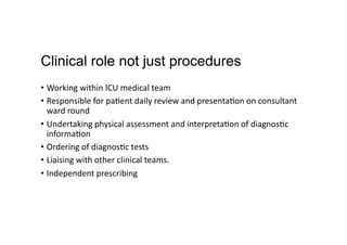 Clinical role not just procedures
•  Working	
  within	
  ICU	
  medical	
  team	
  
•  Responsible	
  for	
  pa,ent	
  daily	
  review	
  and	
  presenta,on	
  on	
  consultant	
  
ward	
  round	
  	
  
•  Undertaking	
  physical	
  assessment	
  and	
  interpreta,on	
  of	
  diagnos,c	
  
informa,on	
  	
  
•  Ordering	
  of	
  diagnos,c	
  tests	
  
•  Liaising	
  with	
  other	
  clinical	
  teams.	
  
•  Independent	
  prescribing	
  
 