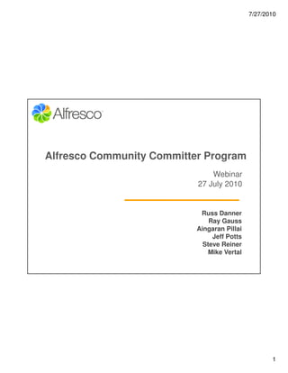 7/27/2010




Alfresco Community Committer Program
                               Webinar
                           27 July 2010


                            Russ Danner
                               Ray Gauss
                           Aingaran Pillai
                                Jeff Potts
                             Steve Reiner
                               Mike Vertal




                                                    1
 