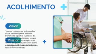 ACOLHIMENTO
“deve ser realizado por profissional de
saúde, de nível superior, mediante
treinamento específico e utilização de
protocolos pré-estabelecidos e tem por
objetivo avaliar o grau de urgência das
queixas dos pacientes, colocando-os em
ordem de prioridade para o atendimento
Providing reliable, innovative, and patient-
focused medical services.
Vision
Mission
 