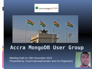 Accra MongoDB User Group
Meeting held on 10th November 2012
Presented by Yusuf Hamza(Founder and Co-Organizer)
 
