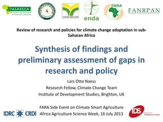 Review of research and policies for climate change adaptation in sub-
Saharan Africa
Synthesis of findings and
preliminary assessment of gaps in
research and policy
Lars Otto Naess
Research Fellow, Climate Change Team
Institute of Development Studies, Brighton, UK
FARA Side Event on Climate Smart Agriculture
Africa Agriculture Science Week, 16 July 2013
 