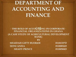 THE ROLE OF ACCOUNTING IN CORPORATE
FINANCIAL ORGANIZATIONS IN GHANA
(A CASE STUDY OF AGRICULTURAL DEVELOPMENT
BANK)
BY
SHAIDAH GIFTY BUERKIE 01181337D
SEINI ANISA 01180016D
SHADY PRINCE 01180504D
 