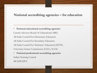National accrediting agencies – for education
• National educational accrediting agencies
Central Advisory Board Of Education(CABE)
All India Council For Elementary Education
All India Council For Secondary Education
All India Council For Technical Education(AICTE)
University Grants Commission (UGC), NAAC
• National professional accrediting agencies
Indian Nursing Council
MCI,DCI,PCI
 