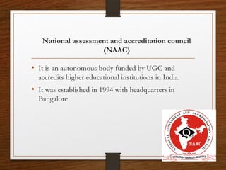 12
National assessment and accreditation council
(NAAC)
• It is an autonomous body funded by UGC and
accredits higher educational institutions in India.
• It was established in 1994 with headquarters in
Bangalore
 