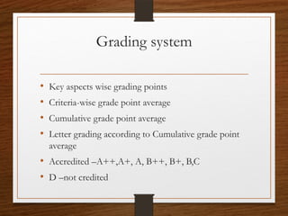 Grading system
• Key aspects wise grading points
• Criteria-wise grade point average
• Cumulative grade point average
• Letter grading according to Cumulative grade point
average
• Accredited –A++,A+, A, B++, B+, B,C
• D –not credited
 