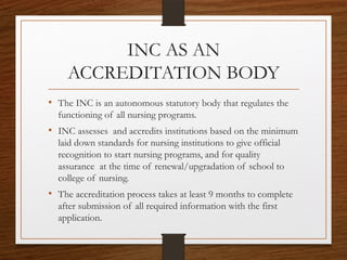 INC AS AN
ACCREDITATION BODY
• The INC is an autonomous statutory body that regulates the
functioning of all nursing programs.
• INC assesses and accredits institutions based on the minimum
laid down standards for nursing institutions to give official
recognition to start nursing programs, and for quality
assurance at the time of renewal/upgradation of school to
college of nursing.
• The accreditation process takes at least 9 months to complete
after submission of all required information with the first
application.
 