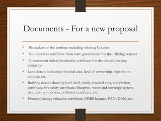 Documents - For a new proposal
• Particulars of the institute including offering Courses
• No objection certificate from state government for the offering courses
• Government order/essentiality certificate for the desired nursing
programs
• Land details indicating the total area, land of ownership, registration
number, etc.
• Building details showing land deed, totally covered area, completion
certificate, fire safety certificate, blueprint, water and sewerage system,
electricity connection, pollution certificate, etc.
• Finance backup, valuation certificate, FDRS balance, PAN/DAN, etc.
 