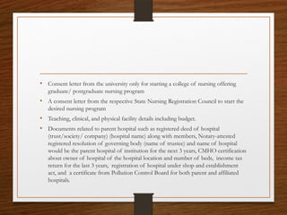 • Consent letter from the university only for starting a college of nursing offering
graduate/ postgraduate nursing program
• A consent letter from the respective State Nursing Registration Council to start the
desired nursing program
• Teaching, clinical, and physical facility details including budget.
• Documents related to parent hospital such as registered deed of hospital
(trust/society/ company) (hospital name) along with members, Notary-attested
registered resolution of governing body (name of trustee) and name of hospital
would be the parent hospital of institution for the next 3 years, CMHO certification
about owner of hospital of the hospital location and number of beds, income tax
return for the last 3 years, registration of hospital under shop and establishment
act, and a certificate from Pollution Control Board for both parent and affiliated
hospitals.
 