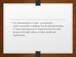 • For enhancement of seats - government
order/essentiality certificate for the desired number
of seats and payment of inspection fees for each
program through online or other modes per
requirement.
 