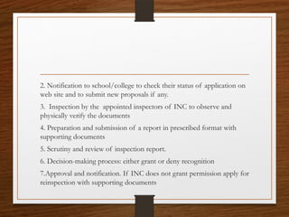 2. Notification to school/college to check their status of application on
web site and to submit new proposals if any.
3. Inspection by the appointed inspectors of INC to observe and
physically verify the documents
4. Preparation and submission of a report in prescribed format with
supporting documents
5. Scrutiny and review of inspection report.
6. Decision-making process: either grant or deny recognition
7.Approval and notification. If INC does not grant permission apply for
reinspection with supporting documents
 