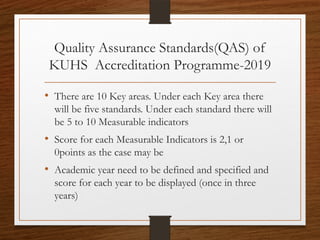 Quality Assurance Standards(QAS) of
KUHS Accreditation Programme-2019
• There are 10 Key areas. Under each Key area there
will be five standards. Under each standard there will
be 5 to 10 Measurable indicators
• Score for each Measurable Indicators is 2,1 or
0points as the case may be
• Academic year need to be defined and specified and
score for each year to be displayed (once in three
years)
 