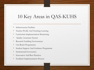 10 Key Areas in QAS-KUHS
• Infrastructure Facilities
• Teacher Profile And Teaching Learning
• Curriculum Implementation Monitoring
• Quality Assurance System
• Research Enabling Environment
• Out Reach Programmes
• Student Support And Guidance Programme
• Institutional Governance
• Innovation And Best Practices
• Feedback Implementation Process
 