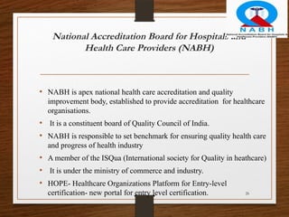 26
National Accreditation Board for Hospitals and
Health Care Providers (NABH)
• NABH is apex national health care accreditation and quality
improvement body, established to provide accreditation for healthcare
organisations.
• It is a constituent board of Quality Council of India.
• NABH is responsible to set benchmark for ensuring quality health care
and progress of health industry
• A member of the ISQua (International society for Quality in heathcare)
• It is under the ministry of commerce and industry.
• HOPE- Healthcare Organizations Platform for Entry-level
certification- new portal for entry level certification.
 