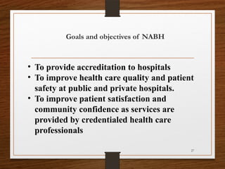 27
Goals and objectives of NABH
• To provide accreditation to hospitals
• To improve health care quality and patient
safety at public and private hospitals.
• To improve patient satisfaction and
community confidence as services are
provided by credentialed health care
professionals
 