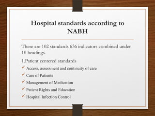 Hospital standards according to
NABH
There are 102 standards 636 indicators combined under
10 headings.
1.Patient centered standards
 Access, assessment and continuity of care
 Care of Patients
 Management of Medication
 Patient Rights and Education
 Hospital Infection Control
 