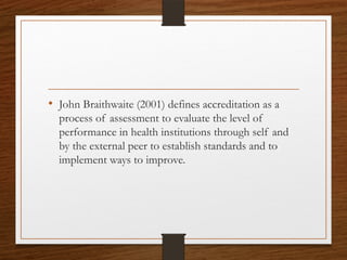 • John Braithwaite (2001) defines accreditation as a
process of assessment to evaluate the level of
performance in health institutions through self and
by the external peer to establish standards and to
implement ways to improve.
 