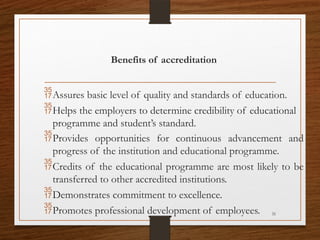 31
Benefits of accreditation
Assures basic level of quality and standards of education.
Helps the employers to determine credibility of educational
programme and student’s standard.
Provides opportunities for continuous advancement and
progress of the institution and educational programme.
Credits of the educational programme are most likely to be
transferred to other accredited institutions.
Demonstrates commitment to excellence.
Promotes professional development of employees.
 