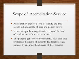 Scope of Accreditation-Service
• Accreditation ensures a level of quality and thus
results in high quality of care and patient safety.
• It provides public recognition in terms of the level
of performance about the standards.
• The patients get services by credential staff and thus
protecting the rights of patients. It attracts foreign
patients by ensuring the delivery of best services.
 