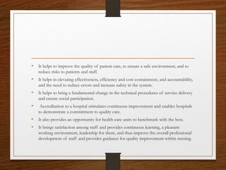 • It helps to improve the quality of patient care, to ensure a safe environment, and to
reduce risks to patients and staff.
• It helps in elevating effectiveness, efficiency and cost containment, and accountability,
and the need to reduce errors and increase safety in the system.
• It helps to bring a fundamental change in the technical procedures of service delivery
and ensure social participation.
• Accreditation to a hospital stimulates continuous improvement and enables hospitals
to demonstrate a commitment to quality care.
• It also provides an opportunity for health-care units to benchmark with the best.
• It brings satisfaction among staff and provides continuous learning, a pleasant
working environment, leadership for them, and thus improve the overall professional
development of staff and provides guidance for quality improvement within nursing.
 