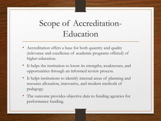 Scope of Accreditation-
Education
• Accreditation offers a base for both quantity and quality
(relevance and excellence of academic programs offered) of
higher education.
• It helps the institution to know its strengths, weaknesses, and
opportunities through an informed review process.
• It helps institutions to identify internal areas of planning and
resource allocation, innovative, and modern methods of
pedagogy.
• The outcome provides objective data to funding agencies for
performance funding.
 
