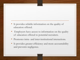 • It provides reliable information on the quality of
education offered.
• Employers have access to information on the quality
of education offered to potential recruiters.
• Promotes intra- and inter-institutional interactions.
• It provides greater efficiency and more accountability
and prevents negligence.
 
