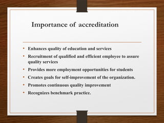 Importance of accreditation
• Enhances quality of education and services
• Recruitment of qualified and efficient employee to assure
quality services
• Provides more employment opportunities for students
• Creates goals for self-improvement of the organization.
• Promotes continuous quality improvement
• Recognizes benchmark practice.
 