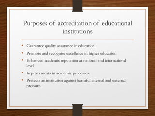 Purposes of accreditation of educational
institutions
• Guarantee quality assurance in education.
• Promote and recognize excellence in higher education
• Enhanced academic reputation at national and international
level
• Improvements in academic processes.
• Protects an institution against harmful internal and external
pressure.
 