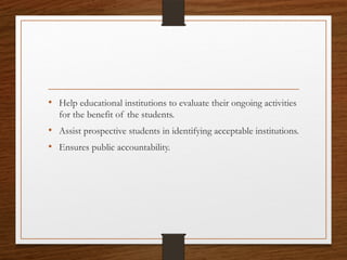 • Help educational institutions to evaluate their ongoing activities
for the benefit of the students.
• Assist prospective students in identifying acceptable institutions.
• Ensures public accountability.
 