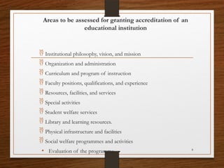 8
Areas to be assessed for granting accreditation of an
educational institution
 Institutional philosophy, vision, and mission
 Organization and administration
 Curriculum and program of instruction
 Faculty positions, qualifications, and experience
 Resources, facilities, and services
 Special activities
 Student welfare services
 Library and learning resources.
 Physical infrastructure and facilities
 Social welfare programmes and activities
• Evaluation of the programme
 