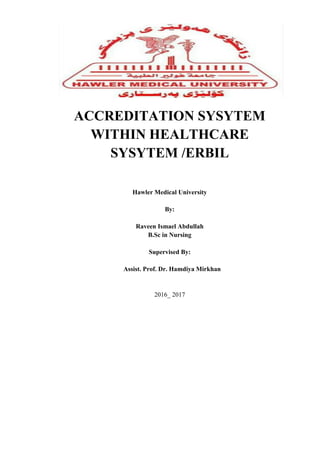 ACCREDITATION SYSYTEM
WITHIN HEALTHCARE
SYSYTEM /ERBIL
Hawler Medical University
By:
Raveen Ismael Abdullah
B.Sc in Nursing
Supervised By:
Assist. Prof. Dr. Hamdiya Mirkhan
2016_ 2017
 