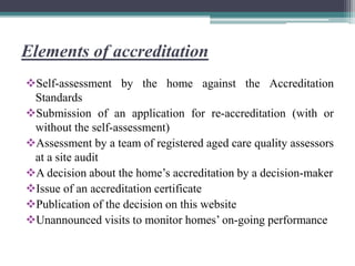 Elements of accreditation
Self-assessment by the home against the Accreditation
Standards
Submission of an application for re-accreditation (with or
without the self-assessment)
Assessment by a team of registered aged care quality assessors
at a site audit
A decision about the home’s accreditation by a decision-maker
Issue of an accreditation certificate
Publication of the decision on this website
Unannounced visits to monitor homes’ on-going performance
 