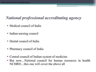 National professional accreditating agency
 Medical council of India
 Indian nursing council
 Dental council of India
 Pharmacy council of India
 Central council of Indian system of medicine
 But now....National council for human resources in health
NCHRH....this one will cover the above all
National professional accreditating agency:-National professional accreditating agency:-
 