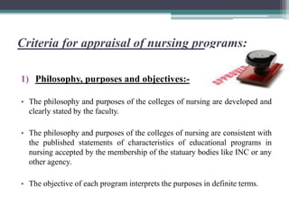 Criteria for appraisal of nursing programs:
1) Philosophy, purposes and objectives:-
• The philosophy and purposes of the colleges of nursing are developed and
clearly stated by the faculty.
• The philosophy and purposes of the colleges of nursing are consistent with
the published statements of characteristics of educational programs in
nursing accepted by the membership of the statuary bodies like INC or any
other agency.
• The objective of each program interprets the purposes in definite terms.
 