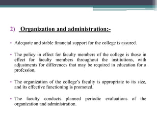 2) Organization and administration:-
• Adequate and stable financial support for the college is assured.
• The policy in effect for faculty members of the college is those in
effect for faculty members throughout the institutions, with
adjustments for differences that may be required in education for a
profession.
• The organization of the college’s faculty is appropriate to its size,
and its effective functioning is promoted.
• The faculty conducts planned periodic evaluations of the
organization and administration.
 
