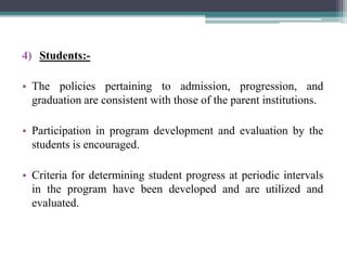 4) Students:-
• The policies pertaining to admission, progression, and
graduation are consistent with those of the parent institutions.
• Participation in program development and evaluation by the
students is encouraged.
• Criteria for determining student progress at periodic intervals
in the program have been developed and are utilized and
evaluated.
 