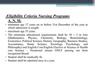 Eligibility Criteria Nursing Programs
A. N. M.
• minimum age 17 years on or before 31st December of the year in
which admission is sought.
• maximum age 35 years.
• The minimum educational requirements shall be 10 + 2 in Arts
(Mathematics, Physics, Chemistry, Biology, Biotechnology,
Economics, Political Science, History, Geography, Business Studies,
Accountancy, Home Science, Sociology, Psychology, and
Philosophy) and English Core/English Elective or Science or Health
care Science - Vocational stream ONLY passing out from
recognized Board.
• Student shall be medically fit.
• Student shall be admitted once in a year.
 